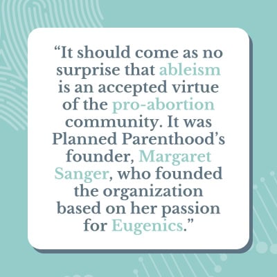 A light blue and green graphic that has a quote saying: It should come as no surprise that ableism is an accepted virtue of the pro-abortion community. It was Planned Parenthood's founder, Margaret Sanger, who founded the organization based on her passion for Eugenics.