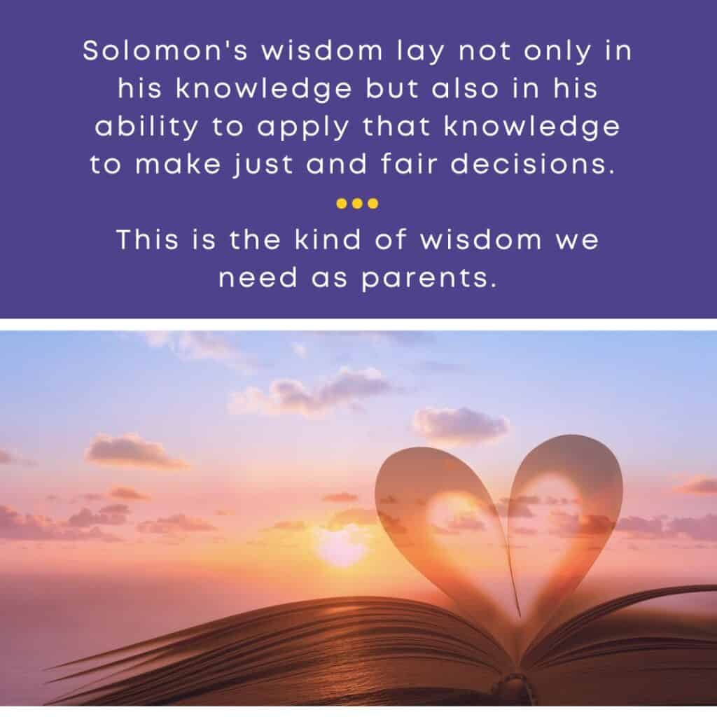 Solomon's wisdom lay not only in his knowledge but also in his ability to apply that knowledge to make just and fair decisions. This is the kind of wisdom we need as parents.