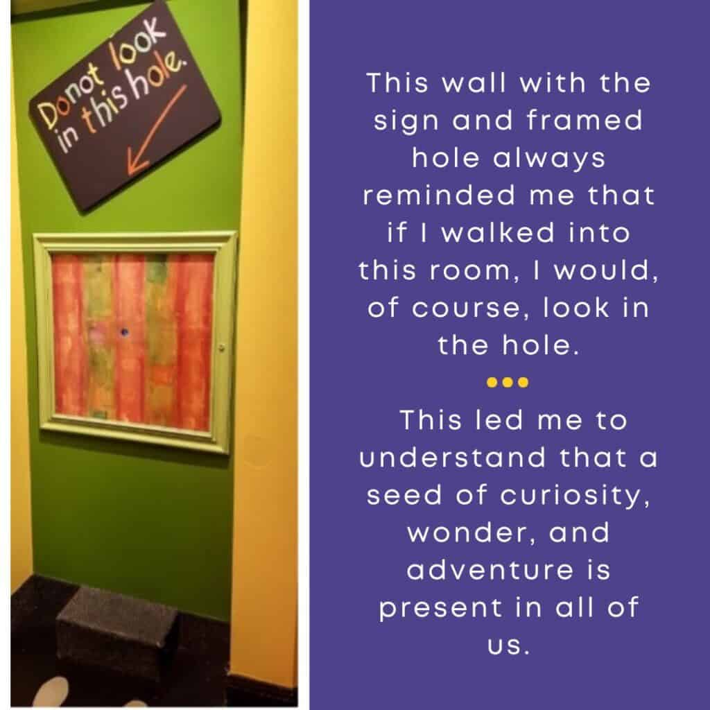 This wall with the sign and framed hole always reminded me that if I walked into this room, I would, of course, look in the hole. This led me to understand that a seed of curiosity, wonder, and adventure is present in all of us.