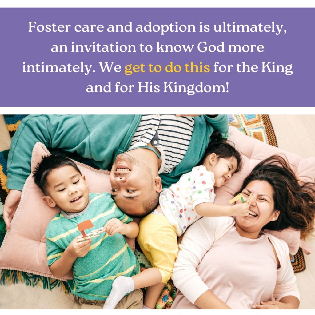 Foster care and adoption is ultimately an invitation to know God more intimately. We get to do this for the King and for His kingdom!